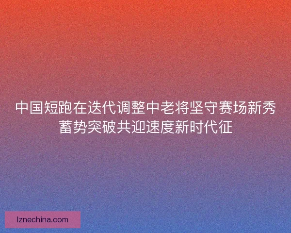 中国短跑在迭代调整中老将坚守赛场新秀蓄势突破共迎速度新时代征