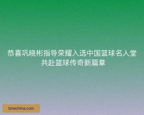 恭喜巩晓彬指导荣耀入选中国篮球名人堂 共赴篮球传奇新篇章