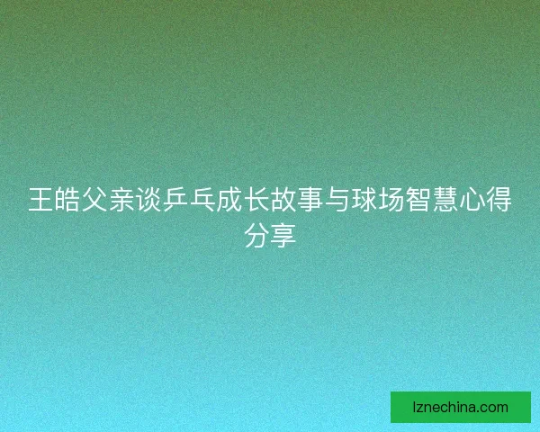 王皓父亲谈乒乓成长故事与球场智慧心得分享
