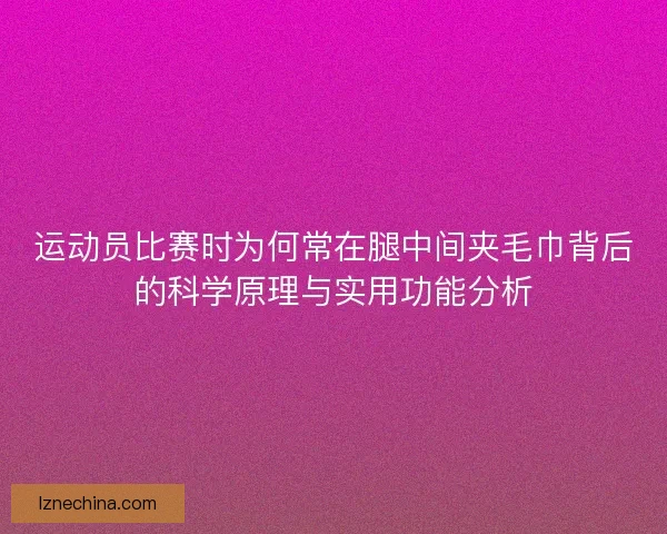 运动员比赛时为何常在腿中间夹毛巾背后的科学原理与实用功能分析