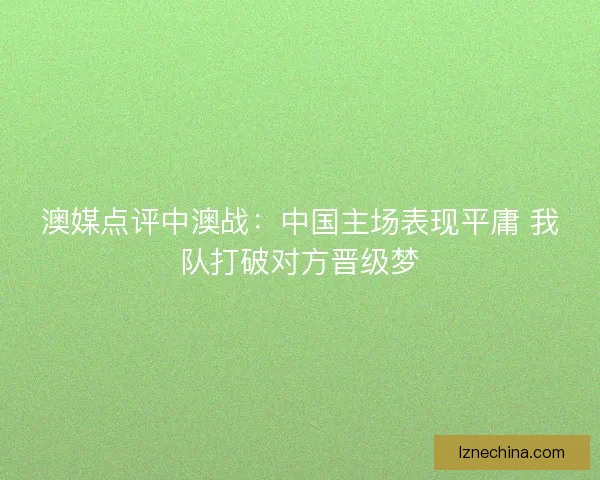 澳媒点评中澳战：中国主场表现平庸 我队打破对方晋级梦