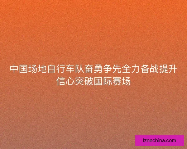 中国场地自行车队奋勇争先全力备战提升信心突破国际赛场
